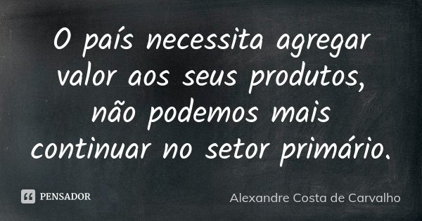 O país necessita agregar valor aos seus produtos, não podemos mais continuar no setor primário.... Frase de Alexandre Costa de Carvalho.