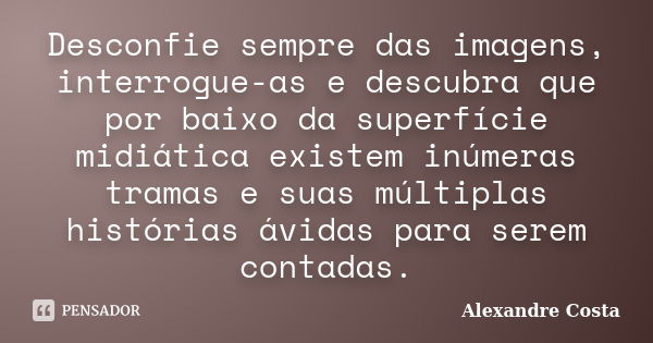 Desconfie sempre das imagens, interrogue-as e descubra que por baixo da superfície midiática existem inúmeras tramas e suas múltiplas histórias ávidas para sere... Frase de Alexandre Costa.