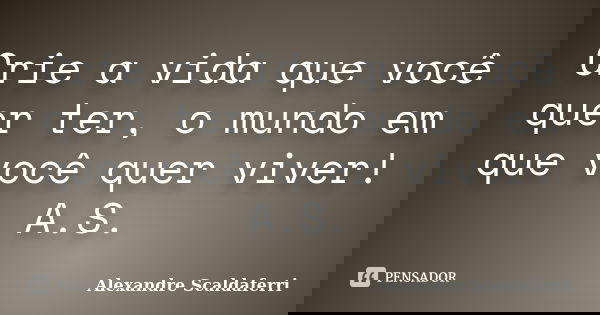 Crie a vida que você quer ter, o mundo em que você quer viver! A.S.... Frase de Alexandre Scaldaferri.