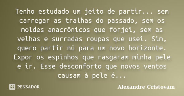 Tenho estudado um jeito de partir... sem carregar as tralhas do passado, sem os moldes anacrônicos que forjei, sem as velhas e surradas roupas que usei. Sim, qu... Frase de Alexandre Cristovam.