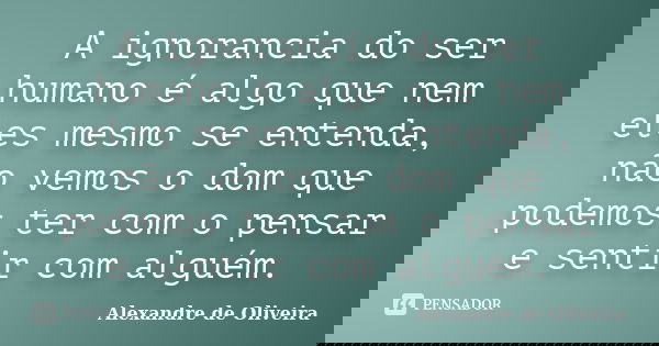 A ignorancia do ser humano é algo que nem eles mesmo se entenda, não vemos o dom que podemos ter com o pensar e sentir com alguém.... Frase de Alexandre de Oliveira.
