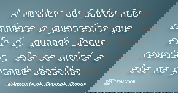 A mulher do Sábio não conhece o guerreiro que ele é, quando Jesus revelar, ela se unirá a ele na grande batalha.... Frase de Alexandre de rezende Ramos.