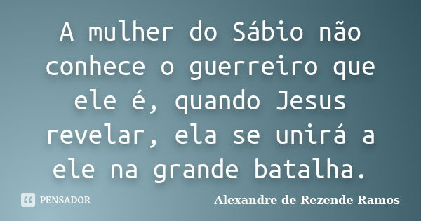 A mulher do Sábio não conhece o guerreiro que ele é, quando Jesus revelar, ela se unirá a ele na grande batalha.... Frase de Alexandre de rezende Ramos.