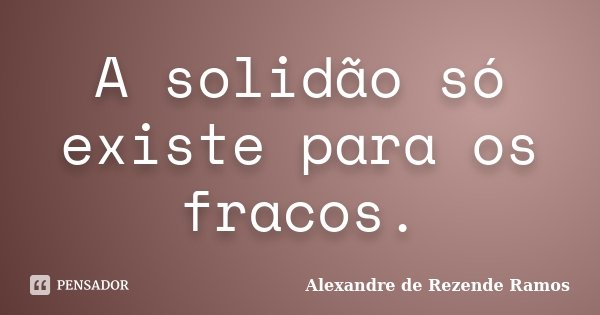 A solidão só existe para os fracos.... Frase de Alexandre de rezende Ramos.