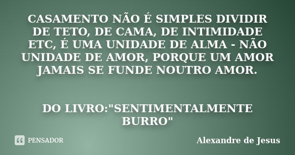 CASAMENTO NÃO É SIMPLES DIVIDIR DE TETO, DE CAMA, DE INTIMIDADE ETC, É UMA UNIDADE DE ALMA - NÃO UNIDADE DE AMOR, PORQUE UM AMOR JAMAIS SE FUNDE NOUTRO AMOR. DO... Frase de Alexandre de Jesus.