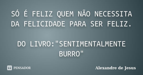 SÓ É FELIZ QUEM NÃO NECESSITA DA FELICIDADE PARA SER FELIZ. DO LIVRO:"SENTIMENTALMENTE BURRO"... Frase de Alexandre de Jesus.