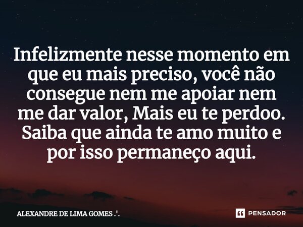 ⁠Infelizmente nesse momento em que eu mais preciso, você não consegue nem me apoiar nem me dar valor, Mais eu te perdoo. Saiba que ainda te amo muito e por isso... Frase de ALEXANDRE DE LIMA GOMES .'..