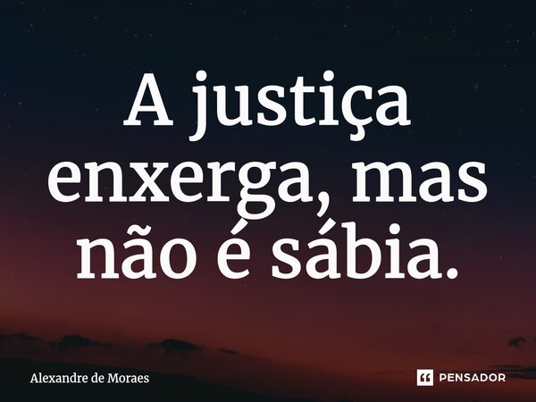 ⁠A justiça enxerga, mas não é sábia.... Frase de Alexandre de Moraes.