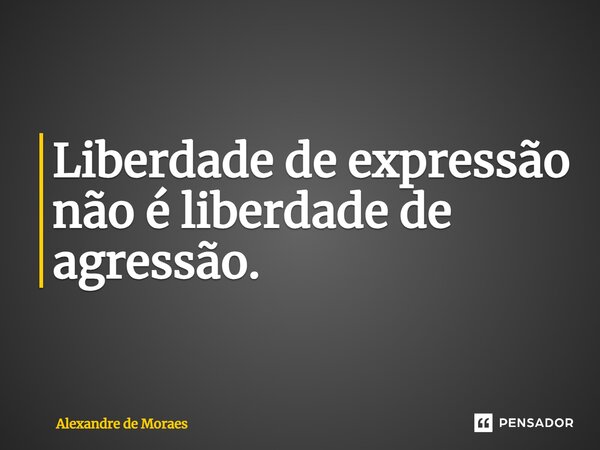 ⁠Liberdade de expressão não é liberdade de agressão.... Frase de Alexandre de Moraes.