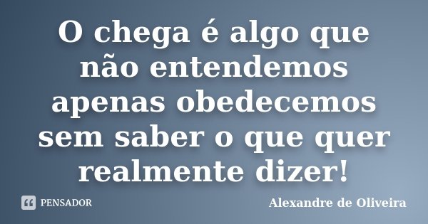 O chega é algo que não entendemos apenas obedecemos sem saber o que quer realmente dizer!... Frase de Alexandre de Oliveira.