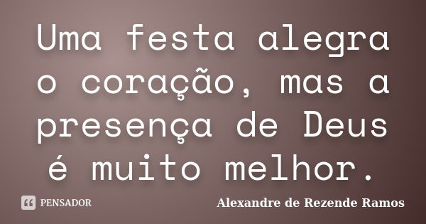 Uma festa alegra o coração, mas a presença de Deus é muito melhor.... Frase de Alexandre de rezende Ramos.