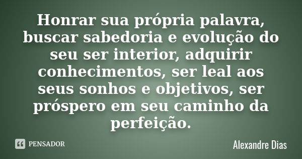 Honrar sua própria palavra, buscar sabedoria e evolução do seu ser interior, adquirir conhecimentos, ser leal aos seus sonhos e objetivos, ser próspero em seu c... Frase de Alexandre Dias.