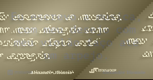 Eu escrevo a musica, com meu desejo com meu violão faço até um arpejo.... Frase de Alexandre Dionísio.