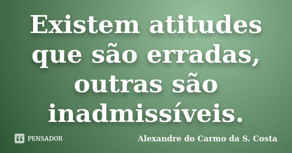 Existem atitudes que são erradas, outras são inadmissíveis.... Frase de Alexandre do Carmo da S. Costa.