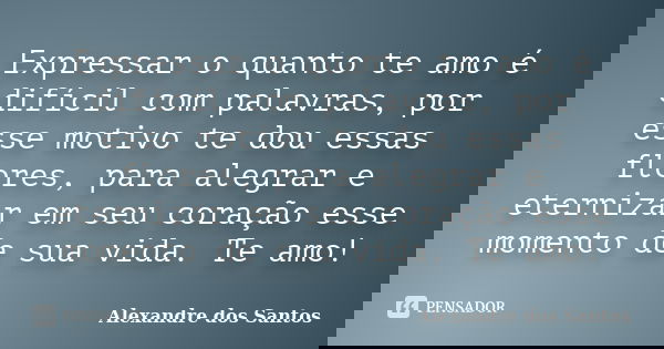 Expressar o quanto te amo é difícil com palavras, por esse motivo te dou essas flores, para alegrar e eternizar em seu coração esse momento de sua vida. Te amo!... Frase de Alexandre dos Santos.