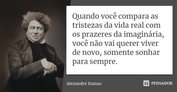 Quando você compara as tristezas da vida real com os prazeres da imaginária, você não vai querer viver de novo, somente sonhar para sempre.... Frase de Alexandre Dumas.