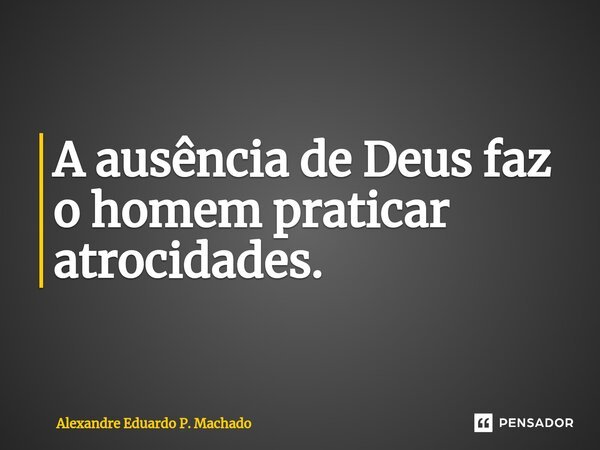 ⁠A ausência de Deus faz o homem praticar atrocidades.... Frase de Alexandre Eduardo P. Machado.