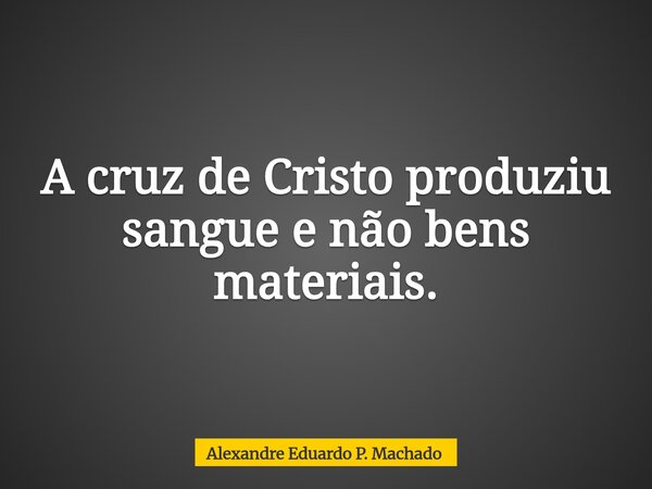 A cruz de Cristo produziu sangue e não bens materiais.... Frase de Alexandre Eduardo P. Machado.