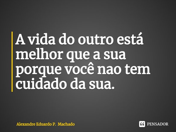 ⁠A vida do outro está melhor que a sua porque você nao tem cuidado da sua.... Frase de Alexandre Eduardo P. Machado.