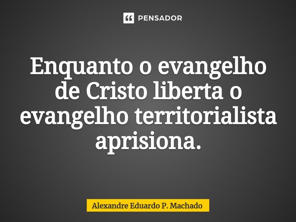 ⁠Enquanto o evangelho de Cristo liberta o evangelho territorialista aprisiona.... Frase de Alexandre Eduardo P. Machado.