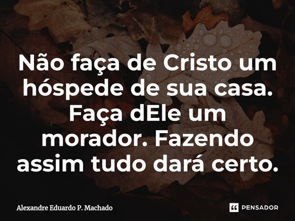 ⁠Não faça de Cristo um hóspede de sua casa. Faça dEle um morador. Fazendo assim tudo dará certo.... Frase de Alexandre Eduardo P. Machado.