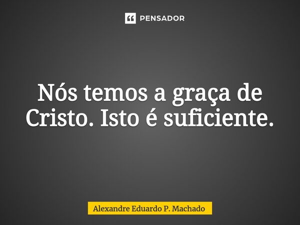 ⁠Nós temos a graça de Cristo. Isto é suficiente.... Frase de Alexandre Eduardo P. Machado.