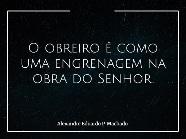 O obreiro é como uma engrenagem na obra do Senhor.... Frase de Alexandre Eduardo P. Machado.