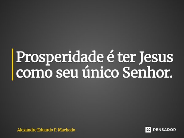 ⁠Prosperidade é ter Jesus como seu único Senhor.... Frase de Alexandre Eduardo P. Machado.