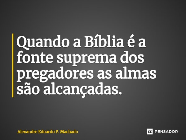 Quando a Bíblia é a fonte suprema dos pregadores as almas são alcançadas.... Frase de Alexandre Eduardo P. Machado.