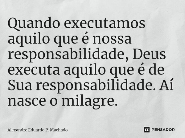 Quando executamos aquilo que é nossa responsabilidade, Deus ⁠executa aquilo que é de Sua responsabilidade. Aí nasce o milagre.... Frase de Alexandre Eduardo P. Machado.
