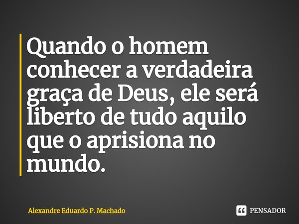 ⁠Quando o homem conhecer a verdadeira graça de Deus, ele será liberto de tudo aquilo que o aprisiona no mundo.... Frase de Alexandre Eduardo P. Machado.