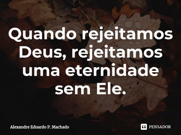 ⁠Quando rejeitamos Deus, rejeitamos uma eternidade sem Ele.... Frase de Alexandre Eduardo P. Machado.