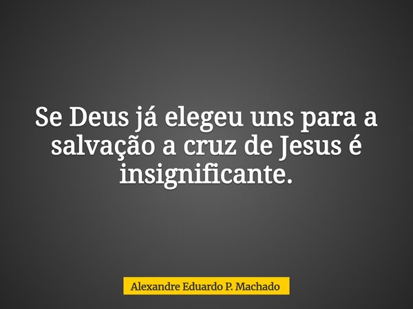 Se Deus já elegeu uns para a salvação a cruz de Jesus é insignificante.... Frase de Alexandre Eduardo P. Machado.