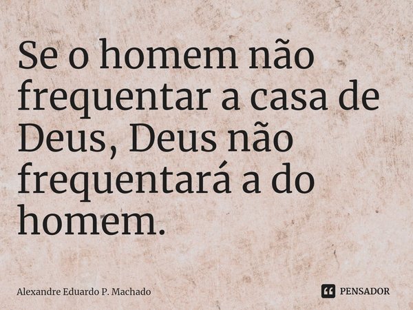 ⁠Se o homem não frequentar a casa de Deus, Deus não frequentará a do homem.... Frase de Alexandre Eduardo P. Machado.