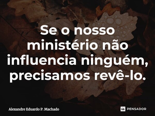 Se o nosso ministério não influencia ninguém, precisamos revê-lo.... Frase de Alexandre Eduardo P. Machado.