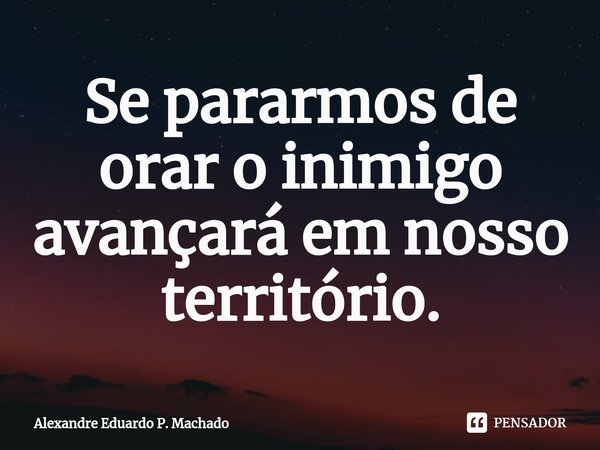 ⁠Se pararmos de orar o inimigo avançará em nosso território.... Frase de Alexandre Eduardo P. Machado.