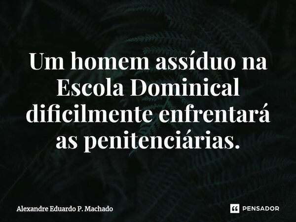 ⁠Um homem assíduo na Escola Dominical dificilmente enfrentará as penitenciárias.... Frase de Alexandre Eduardo P. Machado.