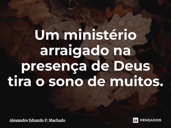 ⁠Um ministério arraigado na presença de Deus tira o sono de muitos.... Frase de Alexandre Eduardo P. Machado.