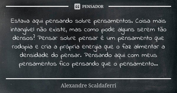 Estava aqui pensando sobre pensamentos. Coisa mais intangível não existe, mas como pode alguns serem tão densos? Pensar sobre pensar é um pensamento que rodopia... Frase de Alexandre Scaldaferri.