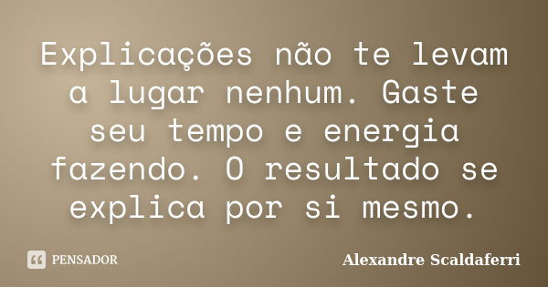 Explicações não te levam a lugar nenhum. Gaste seu tempo e energia fazendo. O resultado se explica por si mesmo.... Frase de Alexandre Scaldaferri.