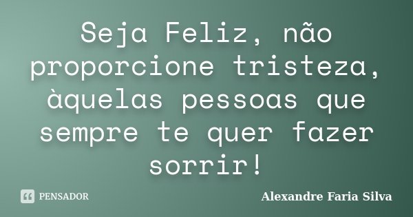 Seja Feliz, não proporcione tristeza, àquelas pessoas que sempre te quer fazer sorrir!... Frase de Alexandre Faria Silva.