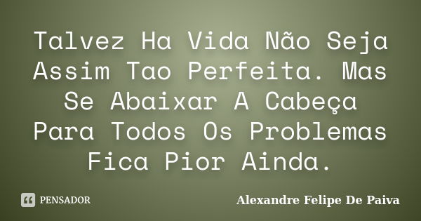 Talvez Ha Vida Não Seja Assim Tao Perfeita. Mas Se Abaixar A Cabeça Para Todos Os Problemas Fica Pior Ainda.... Frase de Alexandre Felipe De Paiva.