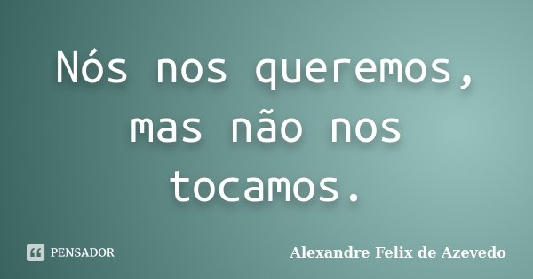 Nós nos queremos, mas não nos tocamos.... Frase de Alexandre Felix de Azevedo.