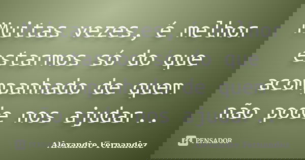 Muitas vezes, é melhor estarmos só do que acompanhado de quem não pode nos ajudar..... Frase de Alexandre Fernandez.