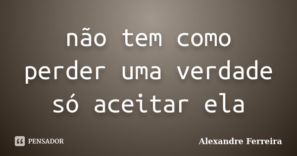 não tem como perder uma verdade só aceitar ela... Frase de Alexandre Ferreira.