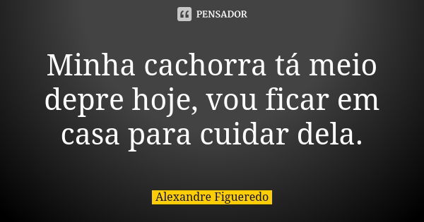 Minha cachorra tá meio depre hoje, vou ficar em casa para cuidar dela.... Frase de Alexandre Figueredo.