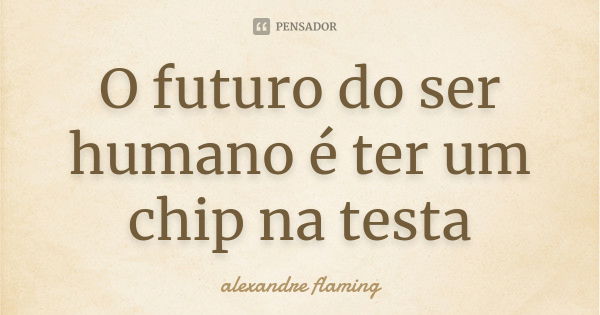 O futuro do ser humano é ter um chip na testa... Frase de alexandre flaming.