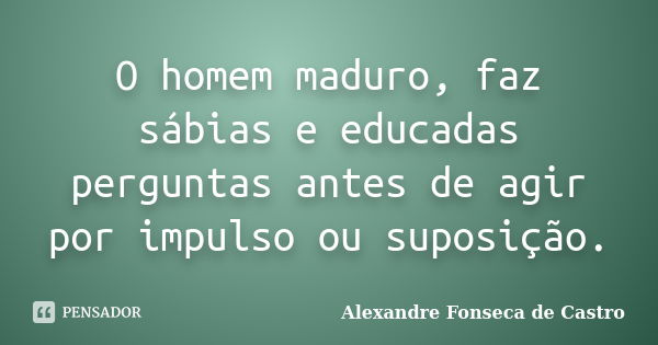 O homem maduro, faz sábias e educadas perguntas antes de agir por impulso ou suposição.... Frase de Alexandre Fonseca de Castro.