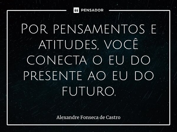 ⁠Por pensamentos e atitudes, você conecta o eu do presente ao eu do futuro.... Frase de Alexandre Fonseca de Castro.
