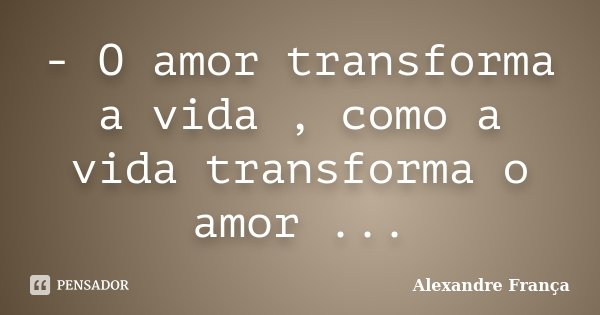- O amor transforma a vida , como a vida transforma o amor ...... Frase de Alexandre França.